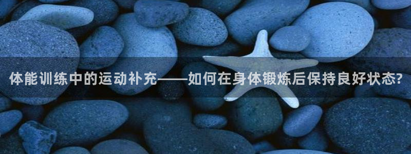 七星体育男主持：体能训练中的运动补充——如何在身体锻炼后保持良好状态?